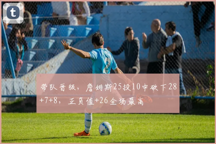 带队晋级，詹姆斯25投10中砍下28+7+8，正负值+26全场最高