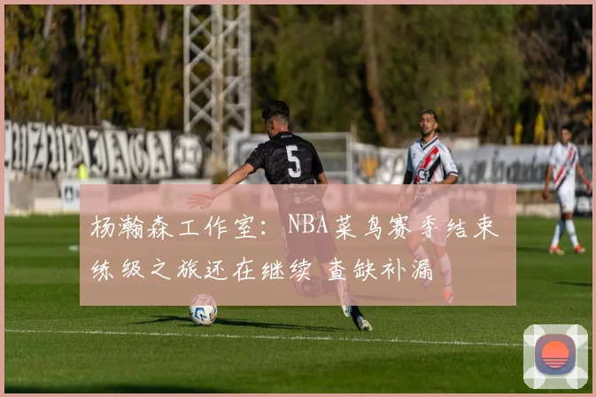 杨瀚森工作室：NBA菜鸟赛季结束 练级之旅还在继续 查缺补漏