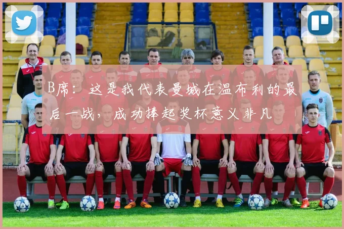 B席：这是我代表曼城在温布利的最后一战，成功捧起奖杯意义非凡