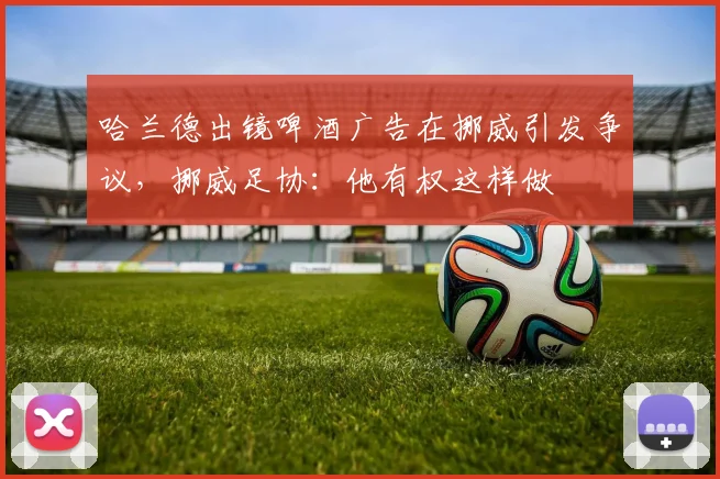哈兰德出镜啤酒广告在挪威引发争议，挪威足协：他有权这样做